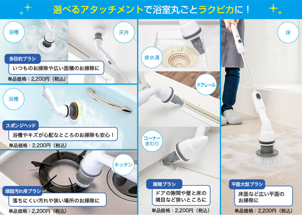 選べるアタッチメントで浴室丸ごとラクピカに! 浴槽 天井 多目的ブラシ いつものお掃除や広い面積のお掃除に 単品価格:2,200円(税込) 浴槽 スポンジヘッド 浴槽やキズが心配なところのお掃除も安心! 単品価格:2,200円(税込) キッチン 頑固汚れ用ブラシ 落ちにくい汚れや狭い場所のお掃除に 単品価格:2,200円(税込) 排水溝 ドアレール コーナーまわり 隙間ブラシ ドアの隙間や壁と床の境目など狭いところに 単品価格:2,200円(税込) 床 平面大型ブラシ 床面など広い平面のお掃除に 単品価格:2,200円(税込)