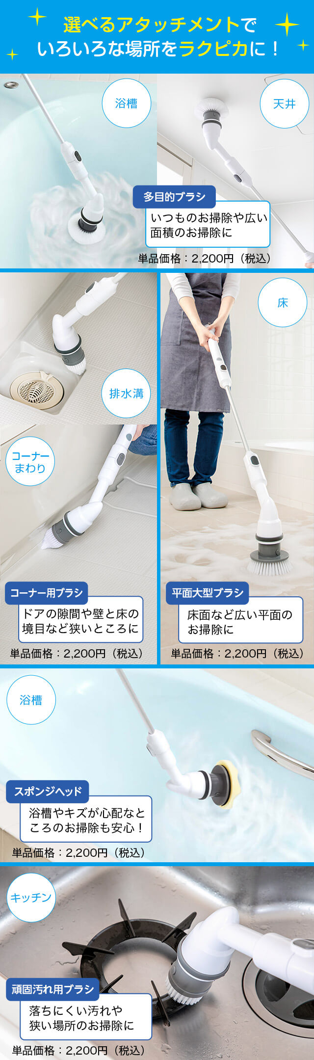 選べるアタッチメントでいろいろな場所をラクピカに! 浴槽 天井 多目的ブラシ いつものお掃除や広い面積のお掃除に 単品価格:2,200円(税込) 排水溝 コーナーまわり コーナー用ブラシ ドアの隙間や壁と床の境目など狭いところに 単品価格:2,200円(税込) 床 平面大型ブラシ 床面など広い平面のお掃除に 単品価格:2,200円(税込) 浴槽 スポンジヘッド 浴槽やキズが心配なところのお掃除も安心! 単品価格:2,200円(税込) キッチン 頑固汚れ用ブラシ 落ちにくい汚れや狭い場所のお掃除に 単品価格:2,200円(税込)