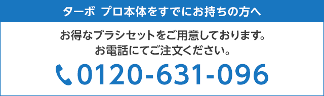 ターボ プロ本体をすでにお持ちの方へ お得なブラシセットをご用意しております。お電話にてご注文ください。 0120-631-096