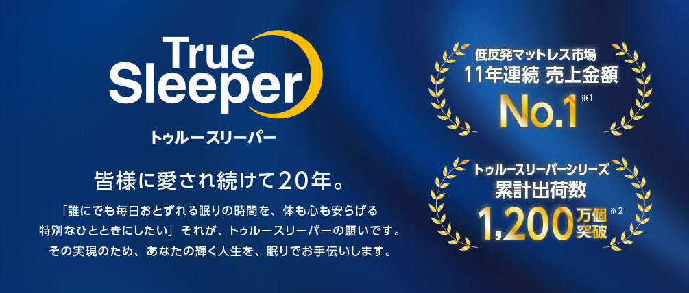 True Sleeper トゥルースリーパー 皆様に愛され続けて20年。 「誰にでも毎日おとずれる眠りの時間を、体も心も安らげる特別なひとときにしたい」それが、トゥルースリーパーの願いです。 その実現のため、あなたの輝く人生を、眠りでお手伝いします。 低反発マットレス市場 11年連続 売上金額 No.1※1 トゥルースリーパーシリーズ 累計出荷数 1,200万個突破※2