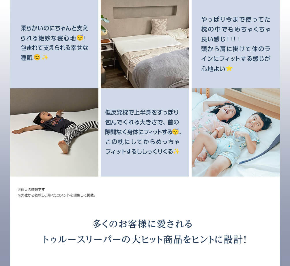 柔らかいのにちゃんと支えられる絶妙な寝心地! 包まれて支えられる幸せな睡眠 低反発枕で上半身をすっぽり包んでくれる大きさで、首の隙間なく身体にフィットする..この枕にしてからめっちゃフィットするししっくりくる やっぱり今まで使ってた枕の中でもめちゃくちゃ良い感じ!!!! 頭から肩に掛けて体のラインにフィットする感じが心地よい ※個人の感想です ※弊社から依頼し、頂いたコメントを編集して掲載。 多くのお客様に愛されるトゥルースリーパーの大ヒット商品をヒントに設計!