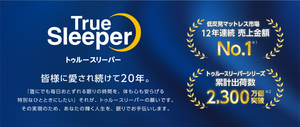 True Sleeper トゥルースリーパー 皆様に愛され続けて20年。 「誰にでも毎日おとずれる眠りの時間を、体も心も安らげる特別なひとときにしたい」それが、トゥルースリーパーの願いです。その実現のため、あなたの輝く人生を、眠りでお手伝いします。 低反発マットレス市場12年連続売上金額No.1※1 トゥルースリーパーシリーズ 累計出荷数2,300万個※2突破