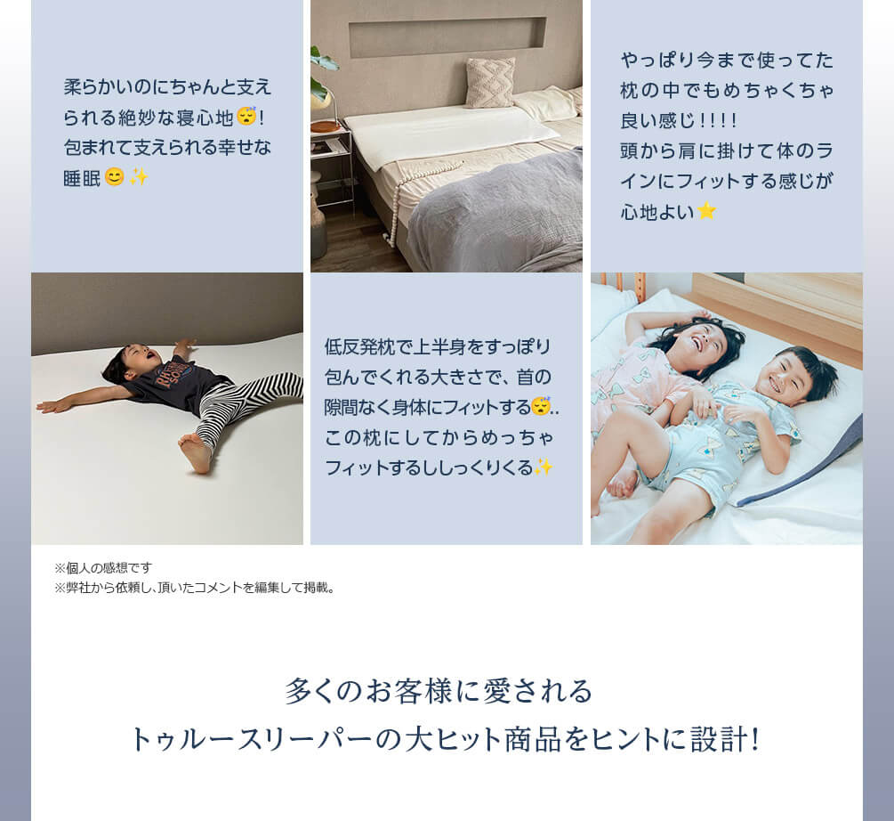柔らかいのにちゃんと支えられる絶妙な寝心地！ 包まれて支えられる幸せな睡眠 低反発枕で上半身をすっぽり包んでくれる大きさで、首の隙間なく身体にフィットする..この枕にしてからめっちゃフィットするししっくりくる やっぱり今まで使ってた枕の中でもめちゃくちゃ良い感じ！！！！ 頭から肩に掛けて体のラインにフィットする感じが心地よい ※個人の感想です ※弊社から依頼し、頂いたコメントを編集して掲載。 多くのお客様に愛されるトゥルースリーパーの大ヒット商品をヒントに設計！