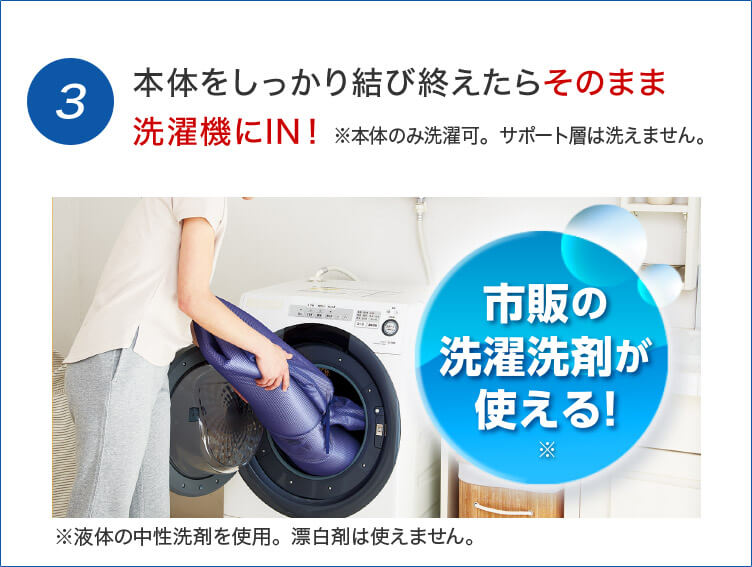 3 本体をしっかり結び終えたらそのまま洗濯機にIN! ※本体のみ洗濯可。サポート層は洗えません。 市販の洗濯洗剤が使える!※ ※液体の中性洗剤を使用。漂白剤は使えません。