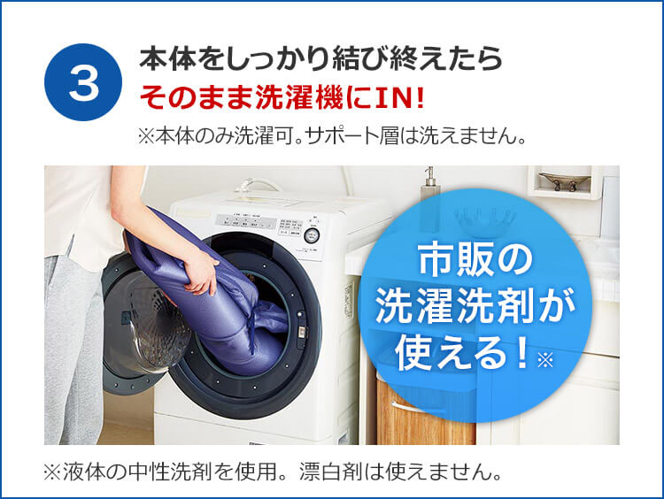 3 本体をしっかり結び終えたらそのまま洗濯機にIN! ※本体のみ洗濯可。サポート層は洗えません。 市販の洗濯洗剤が使える!※ ※液体の中性洗剤を使用。漂白剤は使えません。
