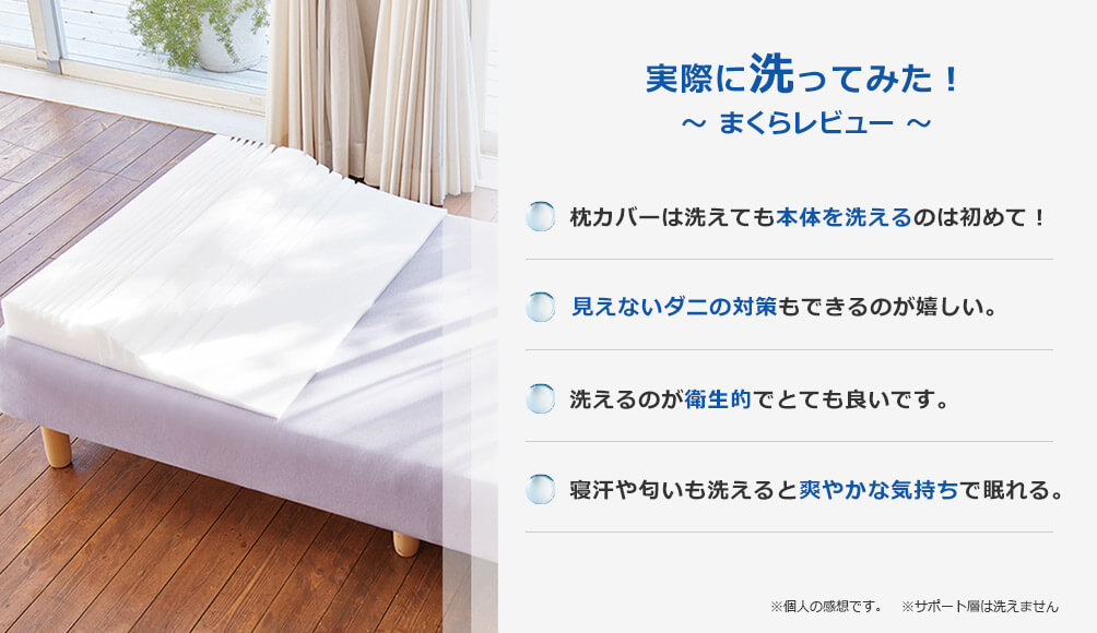 実際に洗ってみた! ~まくらレビュー~ 枕カバーは洗えても本体を洗えるのは初めて! 見えないダニの対策もできるのが嬉しい。 洗えるのが衛生的でとても良いです。 寝汗や匂いも洗えると爽やかな気持ちで眠れる。※個人の感想です。 ※サポート層は洗えません