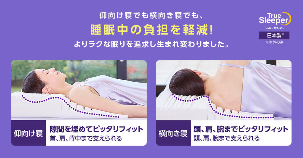 仰向け寝でも横向き寝でも、睡眠中の負担を軽減!よりラクな眠りを追求し生まれ変わりました。 True Sleeper トゥルースリーパー 日本製※ ※本体のみ 仰向け寝 隙間を埋めてピッタリフィット 首、肩、背中まで支えられる 横向き寝 頭、肩、腕までピッタリフィット 頭、肩、腕まで支えられる