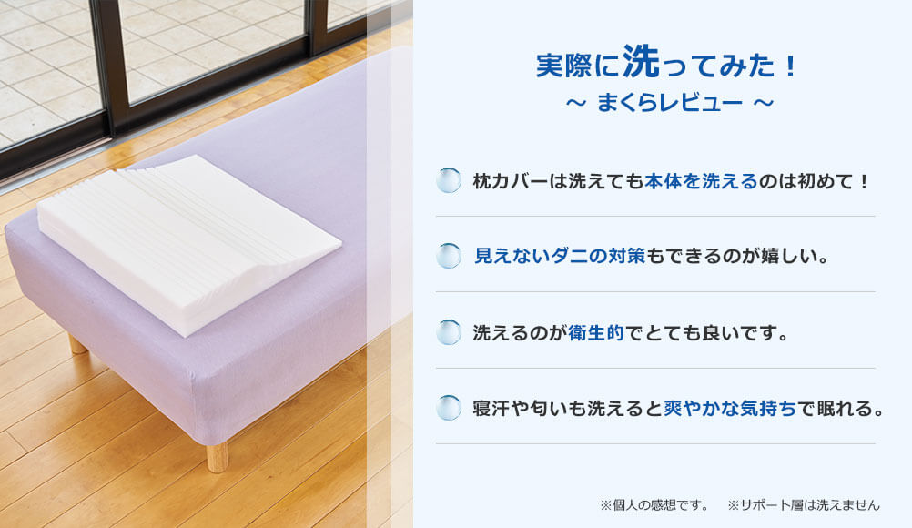 実際に洗ってみた！ ～まくらレビュー～ 枕カバーは洗えても本体を洗えるのは初めて！ 見えないダニの対策もできるのが嬉しい。 洗えるのが衛生的でとても良いです。 寝汗や匂いも洗えると爽やかな気持ちで眠れる。※個人の感想です。 ※サポート層は洗えません