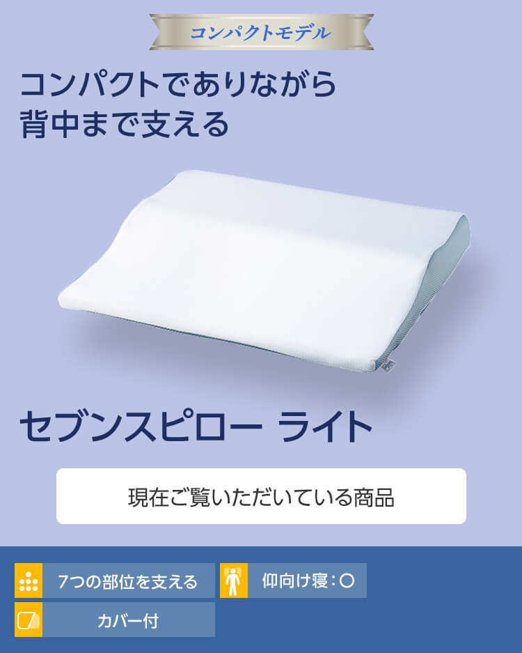 コンパクトモデル コンパクトでありながら背中まで支える セブンスピローライト 現在ご覧いただいている商品 7つの部位を支える 仰向け寝○ カバー付