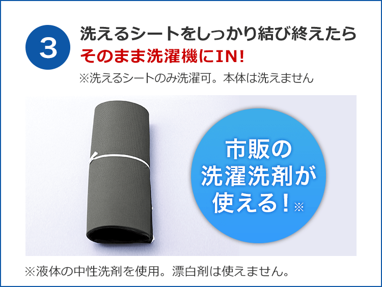 3 洗えるシートをしっかり結び終えたらそのまま洗濯機にIN! ※洗えるシートのみ洗濯可。本体は洗えません 市販の洗濯洗剤が使える!※ ※液体の中性洗剤を使用。漂白剤は使えません。