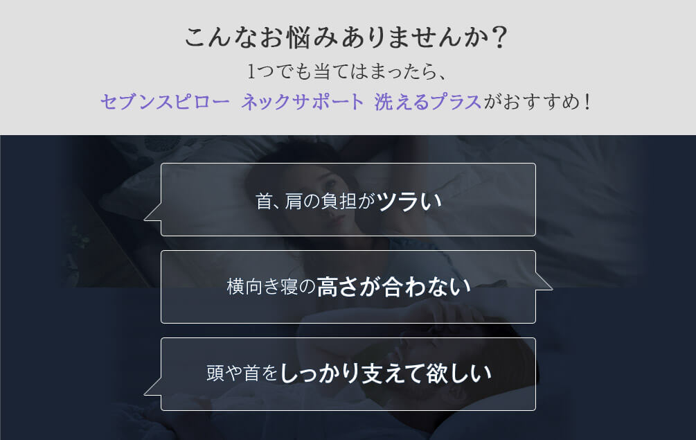 こんなお悩みありませんか?1つでも当てはまったら、セブンスピロー ネックサポート 洗えるプラスがおすすめ! 首、肩の負担がツラい 横向き寝の高さが合わない 頭や首をしっかり支えて欲しい