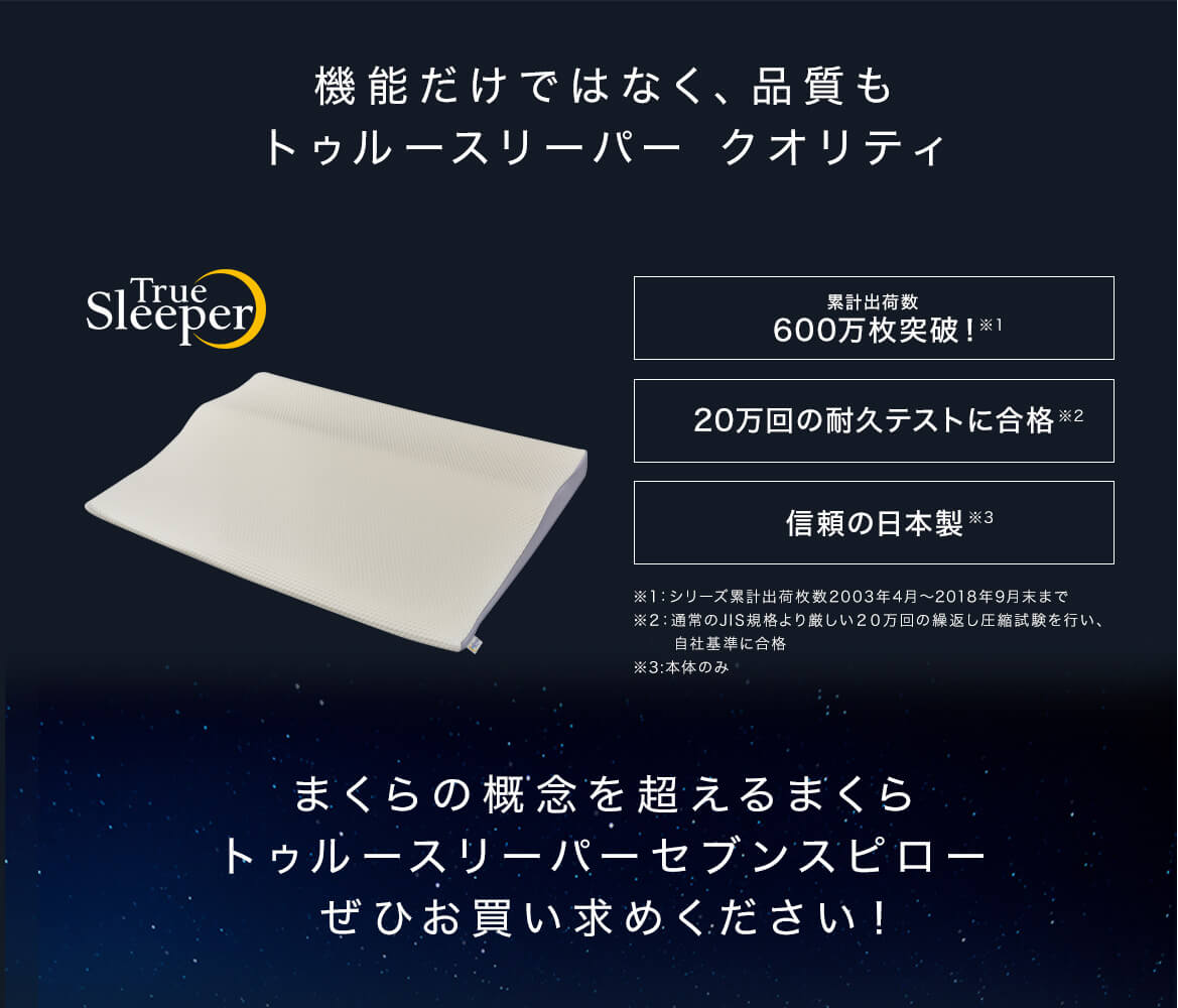 機能だけではなく、品質もトゥルースリーパー クオリティ 累計出荷数600万枚突破!※1 20万回の耐久テストに合格※2 信頼の日本製※3 ※1:2003年4月~2018年9月末までのシリーズ累計出荷数 ※2:通常のJIS規格より厳しい20万回の繰返し圧縮試験を行い、自社基準に合格 ※3:本体のみ まくらの概念を超えるまくら トゥルースリーパーセブンスピロー ぜひお買い求めください!