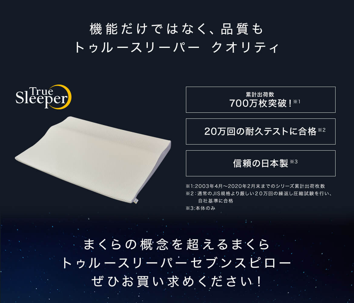 機能だけではなく、品質もトゥルースリーパー クオリティ 累計出荷数700万枚突破!※1 20万回の耐久テストに合格※2 信頼の日本製※3 ※1:2003年4月~2020年2月末までのシリーズ累計出荷枚数 ※2:通常のJIS規格より厳しい20万回の繰返し圧縮試験を行い、自社基準に合格 ※3:本体のみ まくらの概念を超えるまくら トゥルースリーパー セブンスピロー ぜひお買い求めください!