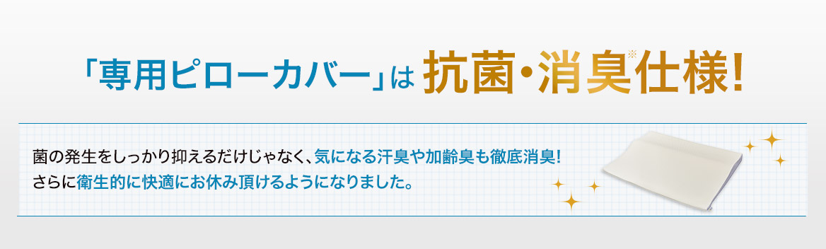 「専用ピローカバー」は抗菌・消臭※仕様! 菌の発生をしっかり抑えるだけじゃなく、気になる汗臭や加齢臭も徹底消臭!さらに衛生的に快適にお休み頂けるようになりました。
