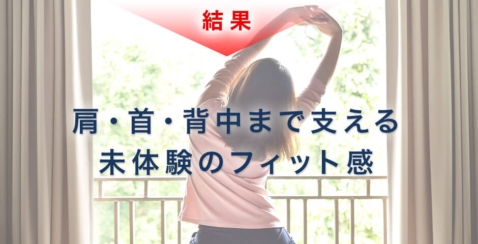 結果 肩・首・背中まで支える未体験のフィット感