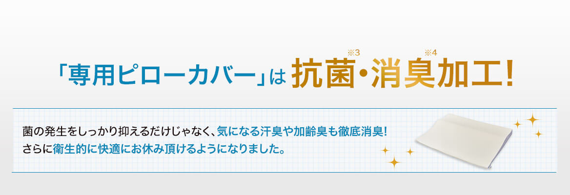 「専用ピローカバー」は抗菌※3・消臭※4加工! 菌の発生をしっかり抑えるだけじゃなく、気になる汗臭や加齢臭も徹底消臭!さらに衛生的に快適にお休み頂けるようになりました。
