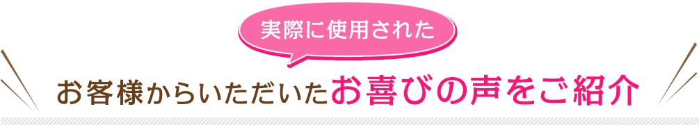 実際に使用されたお客様からいただいたお喜びの声をご紹介