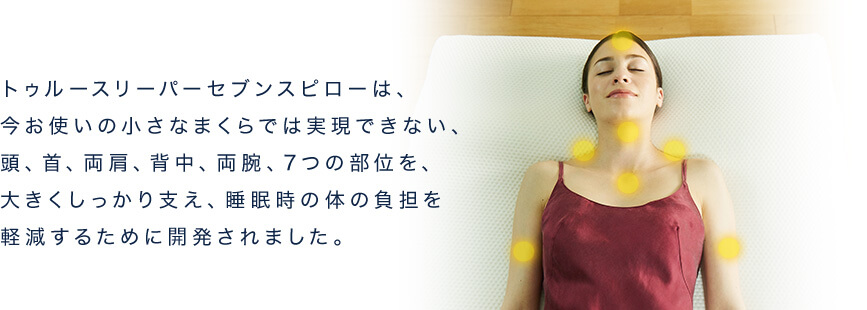 トゥルースリーパーセブンスピローは、今お使いの小さなまくらでは実現できない、頭、首、両肩、背中、両腕、7つの部位を、大きくしっかり支え、睡眠時の体の負担を軽減するために開発されました。