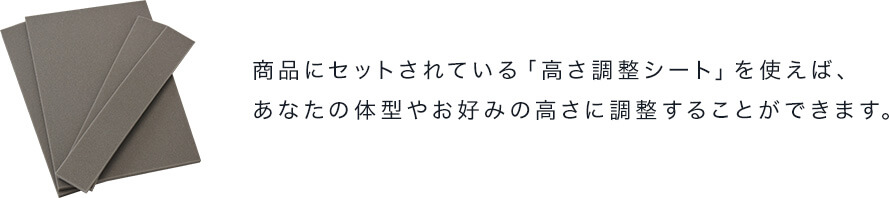 商品にセットされている「高さ調整シート」を使えば、あなたの体型やお好みの高さに調整することができます。