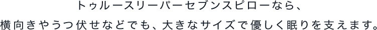 トゥルースリーパーセブンスピローなら、横向きやうつ伏せなどでも、大きなサイズで優しく眠りを支えます。