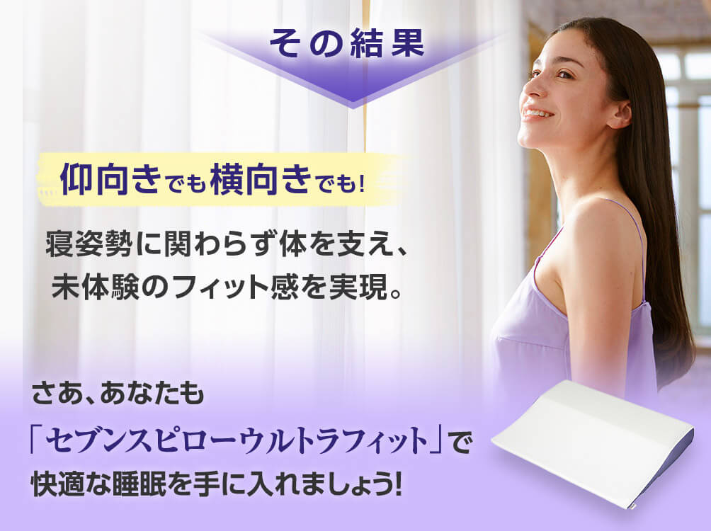 その結果 仰向きでも横向きでも!寝姿勢に関わらず体を支え、未体験のフィット感を実現。 さあ、あなたも「セブンスピローウルトラフィット」で快適な睡眠を手に入れましょう!