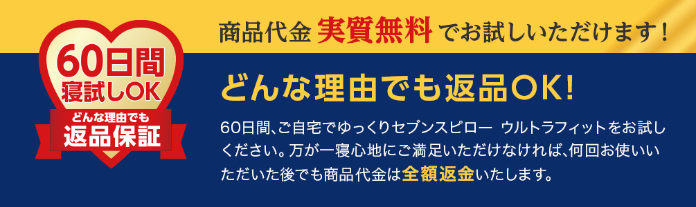 商品代金 実質無料 でお試しいただけます!どんな理由でも返品OK!60日間、ご自宅でゆっくりセブンスピロー ウルトラフィットをお試しください。万が一寝心地にご満足いただけなければ、何回お使いいただいた後でも商品代金は全額返金いたします。