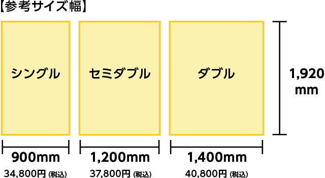 参考サイズ幅 シングル 縦1,920mm×900mm 34,800円(税込) セミダブル 縦1,920mm×1,200mm 37,800円(税込) ダブル 縦1,920mm×1,400mm 40,800円(税込)