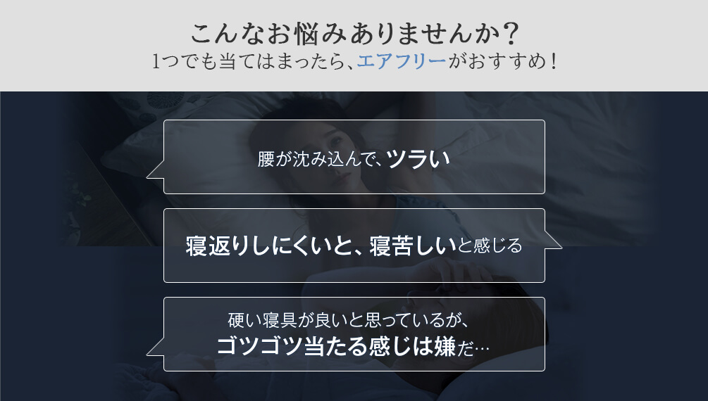 こんなお悩みありませんか?1つでも当てはまったら、エアフリーがおすすめ! 腰が沈み込んで、ツラい 寝返りしにくいと、寝苦しいと感じる 硬い寝具が良いと思っているが、ゴツゴツ当たる感じは嫌だ...