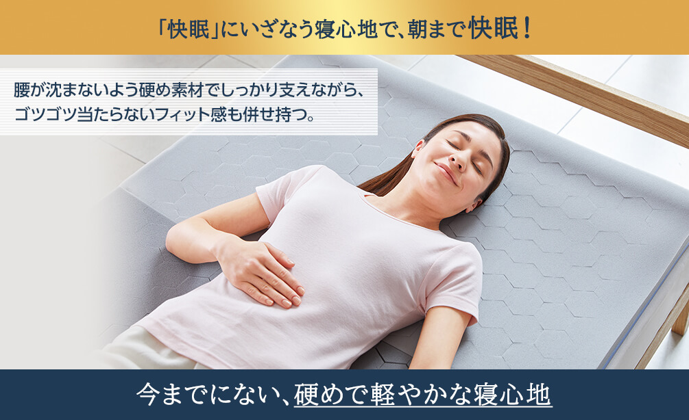 「快眠」にいざなう寝心地で、朝まで快眠！ 腰が沈まないよう硬め素材でしっかり支えながら、ゴツゴツ当たらないフィット感も併せ持つ。 今までにない、硬めで軽やかな寝心地