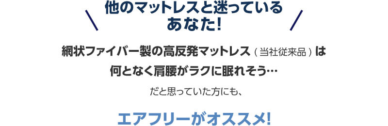 他のマットレスと迷っているあなた！ 網状ファイバー製の高反発マットレス（当社従来品）は何となく肩腰がラクに眠れそう…だと思っていた方にも、エアフリーがオススメ！