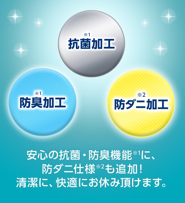 ※1 防臭加工 ※1 抗菌加工 ※2 防ダニ加工 安心の抗菌・防臭機能※1に、防ダニ仕様※2も追加! 清潔に、快適にお休み頂けます。