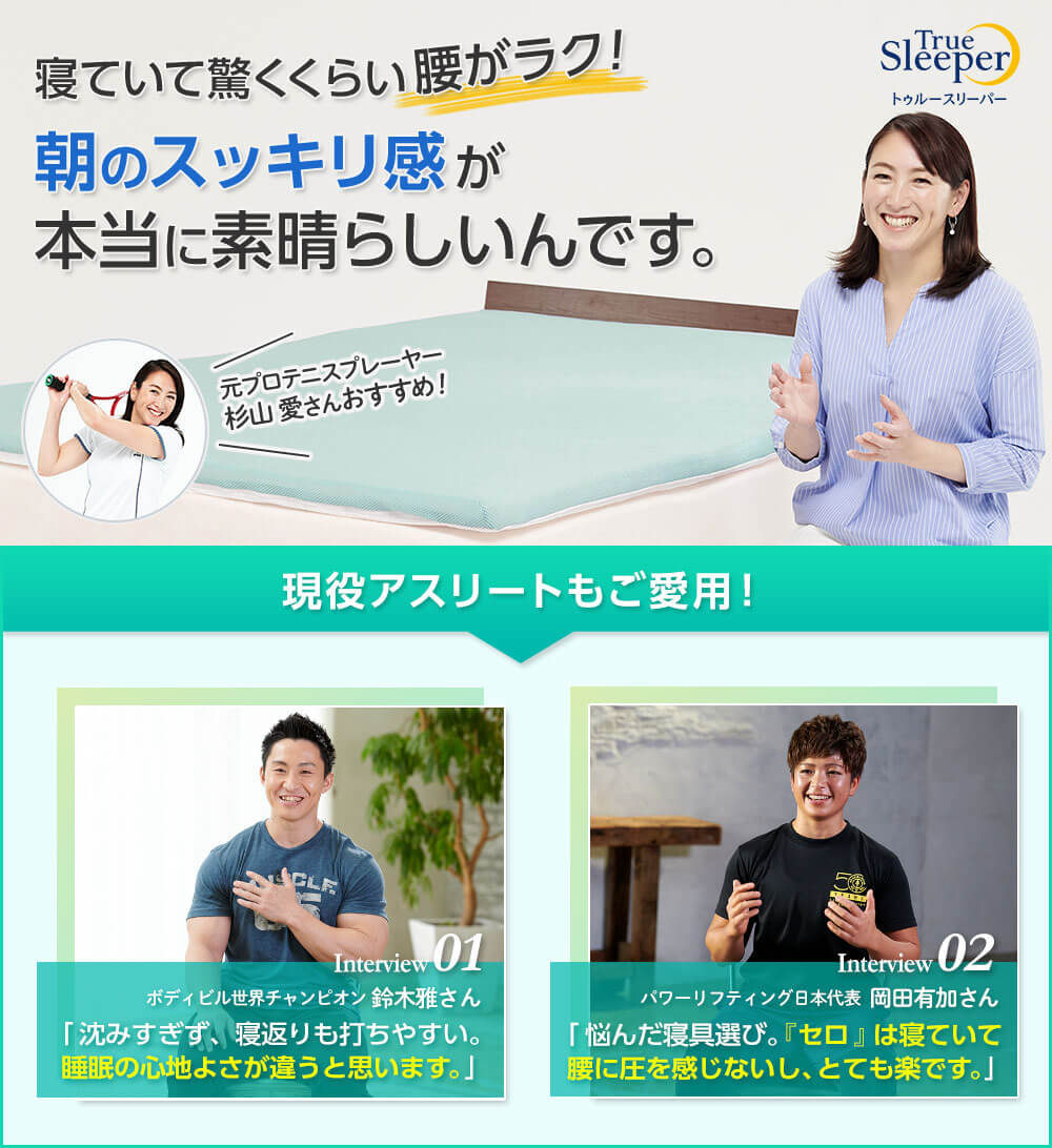 True Sleeperトゥルースリーパー 寝ていて驚くくらい腰がラク!朝のスッキリ感が本当に素晴らしいんです。 元プロテニスプレーヤー 杉山 愛さんおすすめ! 現役アスリートもご愛用! Interview01 ボディビル世界チャンピオン 鈴木雅さん「沈みすぎず、寝返りも打ちやすい。睡眠の心地よさが違うと思います。」 Interview02 パワーリフティング日本代表 岡田有加さん「悩んだ寝具選び。「セロ」は寝ていて腰に圧を感じないし、とても楽です。」