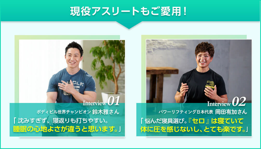現役アスリートもご愛用! Interview01 ボディビル世界チャンピオン 鈴木雅さん「沈みすぎず、寝返りも打ちやすい。睡眠の心地よさが違うと思います。」 Interview02 パワーリフティング日本代表 岡田有加さん「悩んだ寝具選び。「セロ」は寝ていて腰に圧を感じないし、とても楽です。」