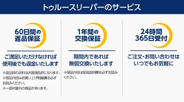トゥルースリーパーの正規販売元 ショップジャパンだけの 安心のW保証付き!! 60日間返品保証 万が一、トゥルースリーパーの寝心地にご満足いただけなければ、ご使用後でも返品いただけます! 1年間の交換保証 お客様の毎日の睡眠を、末永くサポートするために、保証期間内に限り無償交換いたします!