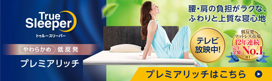 腰・肩の負担がラクな、ふわりと上質な寝心地 テレビ放送中！ 低反発マットレス市場 12年連続売上金額No.1 プレミアリッチ True Sleeper プレミアリッチはこちら