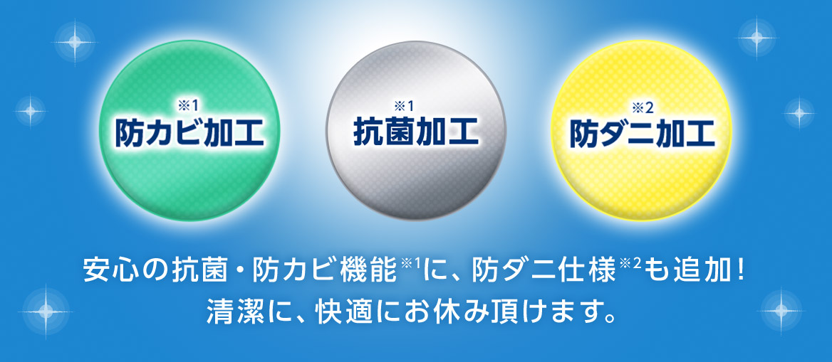 ※1 防カビ加工 ※1 抗菌加工 ※2 防ダニ加工 安心の抗菌・防カビ機能※1に、防ダニ仕様※2も追加! 清潔に、快適にお休み頂けます。