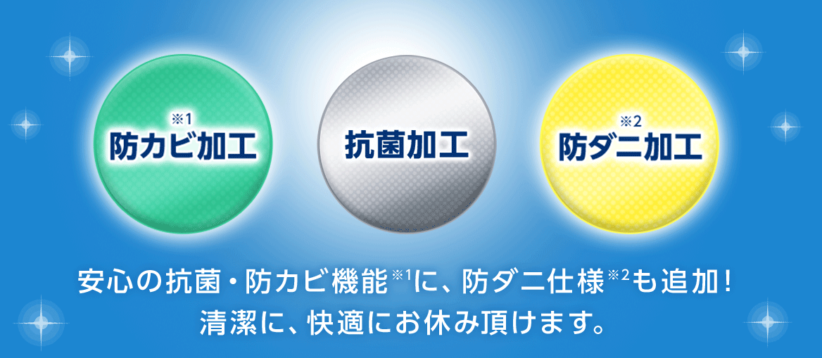 ※1 防カビ加工 ※1 抗菌加工 ※2 防ダニ加工 安心の抗菌・防カビ機能※1に、防ダニ仕様※2も追加! 清潔に、快適にお休み頂けます。