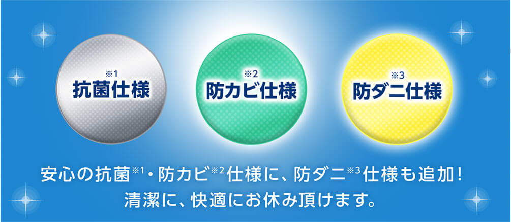 抗菌仕様 ※1 防カビ仕様 ※2 防ダニ仕様 ※3 安心の抗菌※1・防カビ仕様※2に、防ダニ仕様※3も追加！ 清潔に、快適にお休み頂けます。