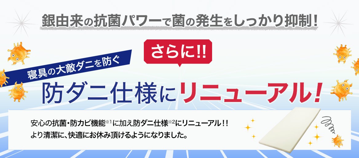 銀由来の抗菌パワーで菌の発生をしっかり抑制! さらに!! 寝具の大敵ダニを防ぐ 防ダニ仕様にリニューアル! 安心の抗菌・防カビ仕様※1に加え防ダニ仕様※2にリニューアル!! より清潔に、快適にお休み頂けるようになりました。