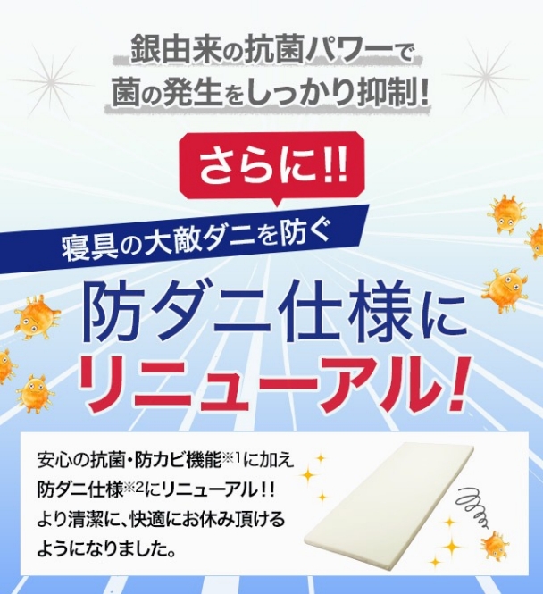 銀由来の抗菌パワーで菌の発生をしっかり抑制! さらに!! 寝具の大敵ダニを防ぐ 防ダニ仕様にリニューアル! 安心の抗菌・防カビ仕様※1に加え防ダニ仕様※2にリニューアル!! より清潔に、快適にお休み頂けるようになりました。