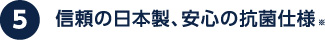 信頼の日本製、安心の抗菌仕様※