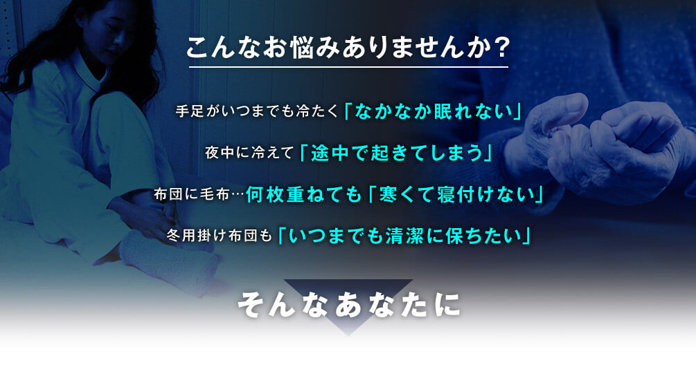 こんなお悩みありませんか?手足がいつまでも冷たく「なかなか眠れない」 夜中に冷えて「途中で起きてしまう」 布団に毛布…何枚重ねても「寒くて寝付けない」 冬用掛け布団も「いつまでも清潔に保ちたい」そんなあなたに