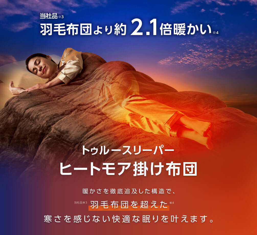 当社品※3羽毛布団より約2.1倍暖かい※4 トゥルースリーパー ヒートモア 掛け布団 暖かさを徹底追及した構造で、当社品※3羽毛布団を超えた※4寒さを感じない快適な眠りを叶えます。
