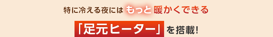 特に冷える夜にはもっと暖かくできる「足元ヒーター」を搭載
