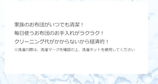 家族のお布団がいつでも清潔!毎日使うお布団のお手入れがラクラク!クリーニング代がかからないから経済的!※洗濯の際は、洗濯マークを確認の上、洗濯ネットを使用してください
