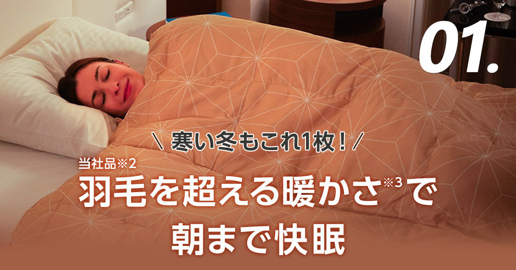 01. 寒い冬もこれ1枚! 当社品※2羽毛を超える暖かさ※3で 朝まで快眠