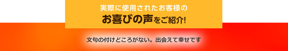 実際に使用されたお客様のお喜びの声をご紹介! 文句の付けどころがない。出会えて幸せです