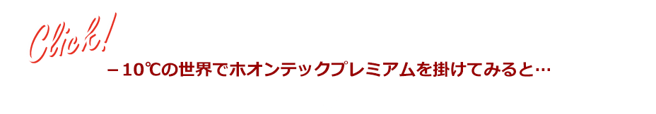 ※実験条件:10℃ 68%RH環境下で10分間ホオンテックプレミアムをかける ※当社比べ ※一例であり効果には個人差があります Click! -10℃の世界でホオンテックプレミアムを掛けてみると…
