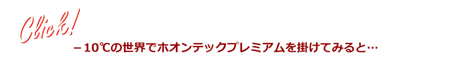 ※実験条件：10℃ 68％RH環境下で10分間ホオンテックプレミアムをかける ※当社比べ ※一例であり効果には個人差があります Click！ －10℃の世界でホオンテックプレミアムを掛けてみると…