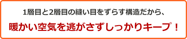 1層目と2層目の縫い目をずらす構造だから、暖かい空気を逃がさずしっかりキープ!